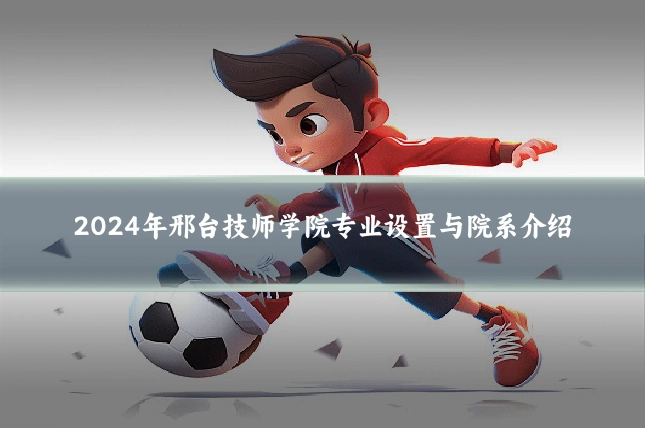 2024年邢台技师学院专业设置与院系介绍
