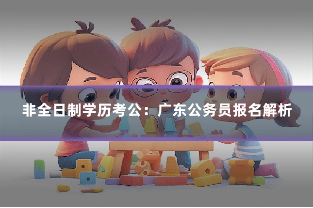 非全日制学历考公:广东公务员报名解析