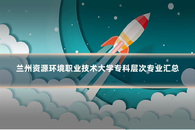 兰州资源环境职业技术大学专科层次专业汇总