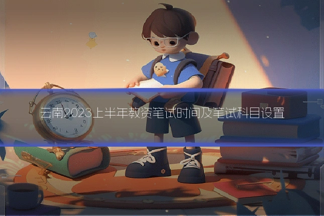 云南2023上半年教资笔试时间及笔试科目设置