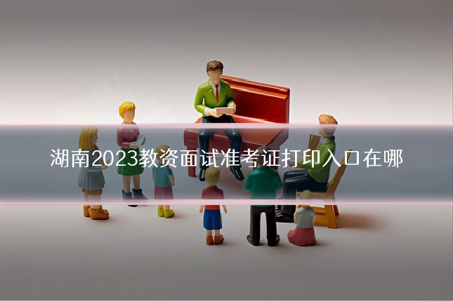 湖南2023教资面试准考证打印入口在哪