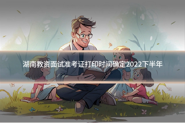 湖南教资面试准考证打印时间确定2022下半年