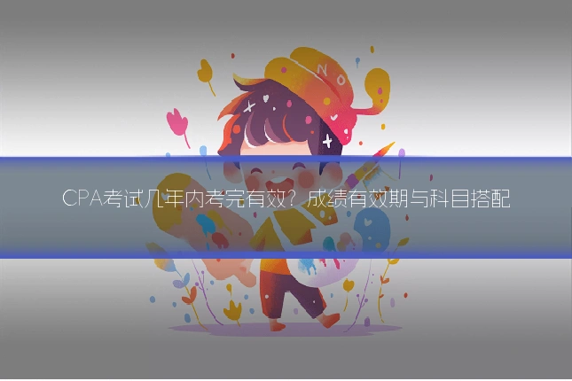 CPA考试几年内考完有效?成绩有效期与科目搭配