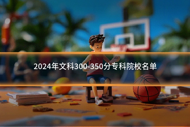 2024年文科300-350分专科院校名单