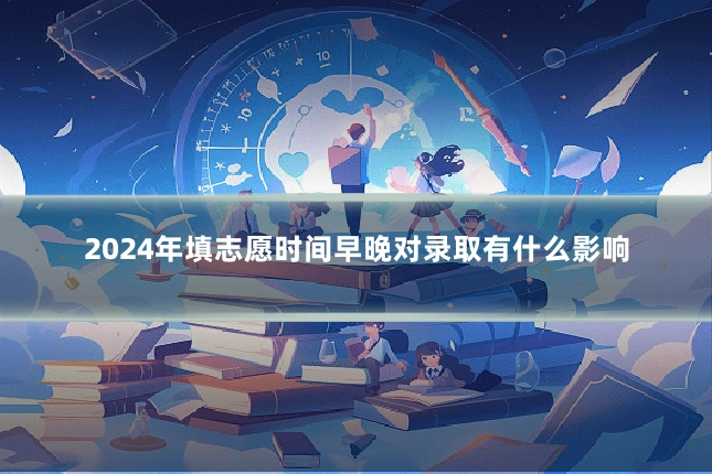 2024年填志愿时间早晚对录取有什么影响