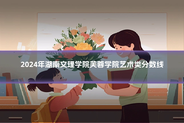 2024年湖南文理学院芙蓉学院艺术类分数线