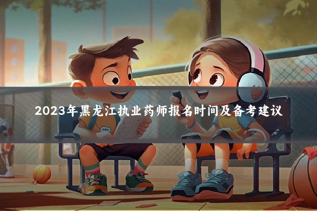 2023年黑龙江执业药师报名时间及备考建议