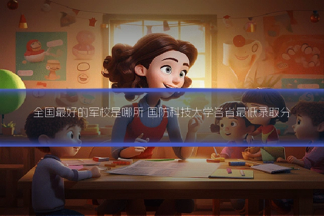 全国最好的军校是哪所 国防科技大学各省最低录取分
