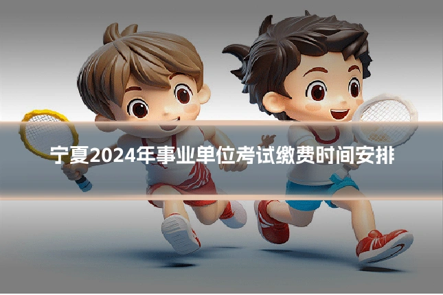 宁夏2024年事业单位考试缴费时间安排