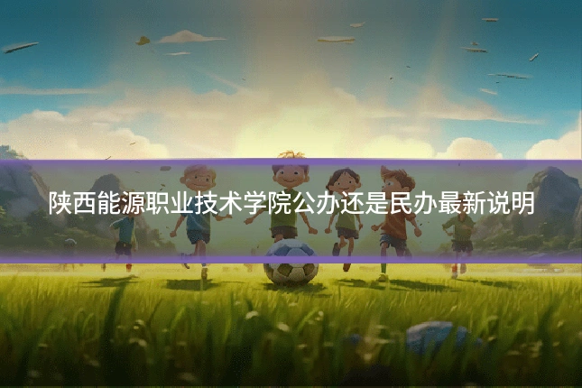 陕西能源职业技术学院公办还是民办最新说明