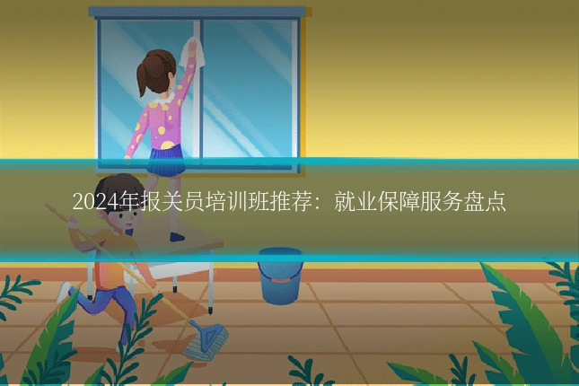 2024年报关员培训班推荐:就业保障服务盘点