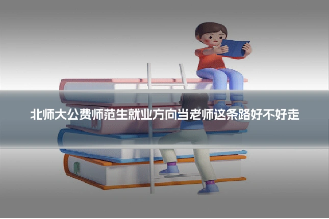 北师大公费师范生就业方向当老师这条路好不好走
