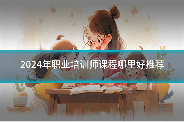 2024年职业培训师课程哪里好推荐