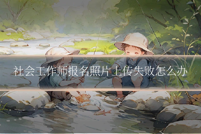 社会工作师报名照片上传失败怎么办