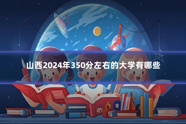 山西2024年350分左右的大学有哪些