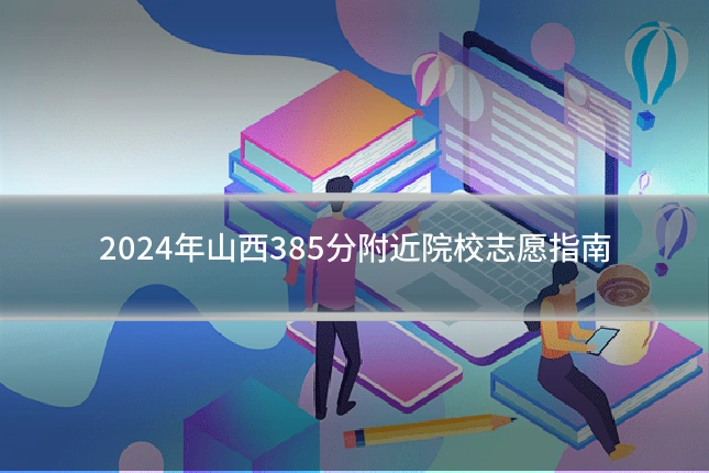 2024年山西385分附近院校志愿指南