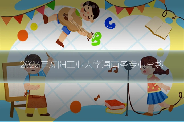 2023年沈阳工业大学海南各专业分数