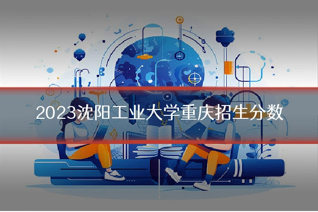 2023沈阳工业大学重庆招生分数