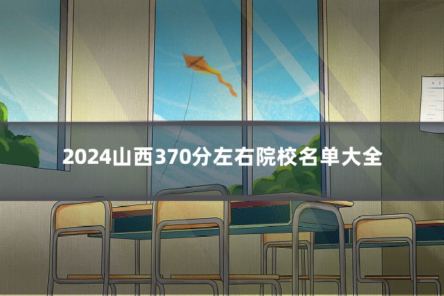 2024山西370分左右院校名单大全
