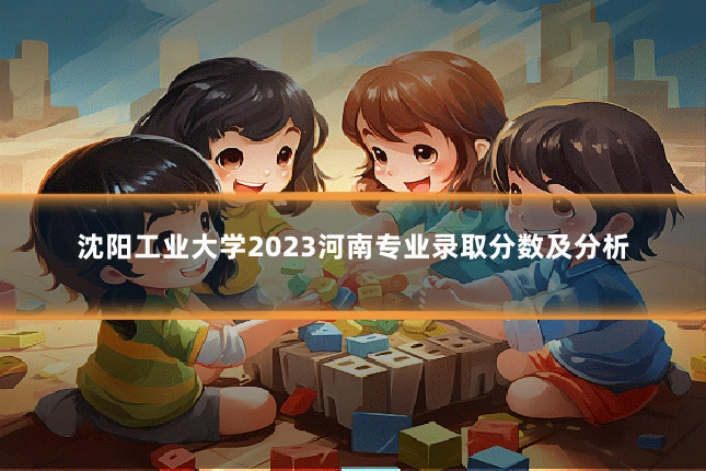 沈阳工业大学2023河南专业录取分数及分析
