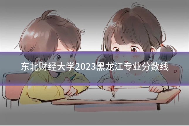 东北财经大学2023黑龙江专业分数线