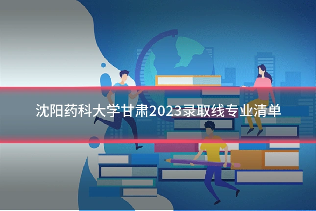 沈阳药科大学甘肃2023录取线专业清单