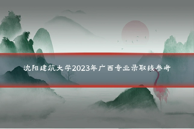 沈阳建筑大学2023年广西专业录取线参考