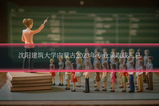 沈阳建筑大学内蒙古2023年专业录取线汇总