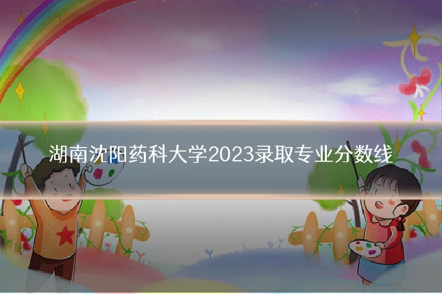 湖南沈阳药科大学2023录取专业分数线