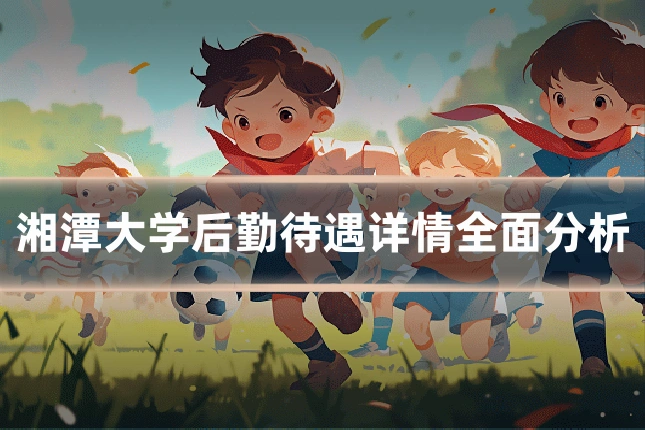 湘潭大学后勤待遇详情全面分析