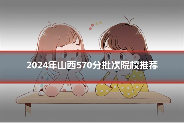 2024年山西570分批次院校推荐