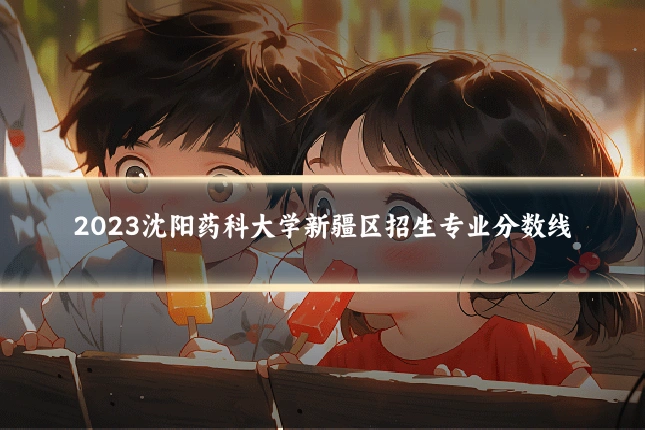 2023沈阳药科大学新疆区招生专业分数线