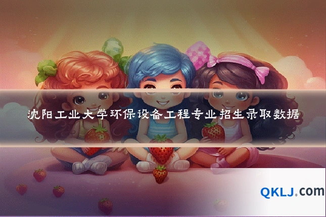 沈阳工业大学环保设备工程专业招生录取数据