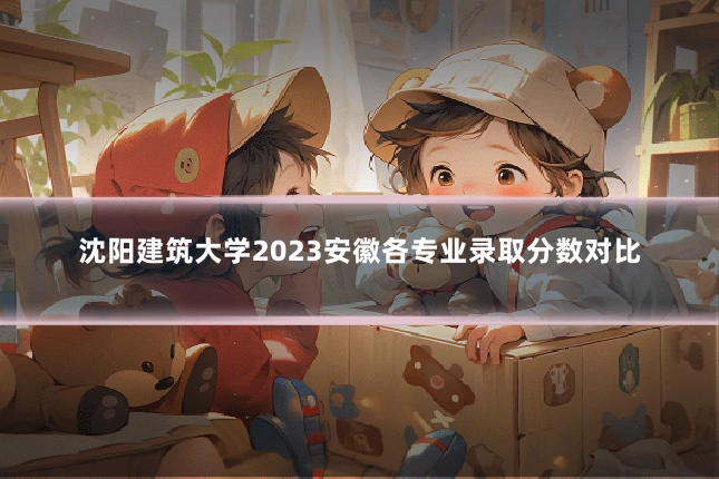 沈阳建筑大学2023安徽各专业录取分数对比