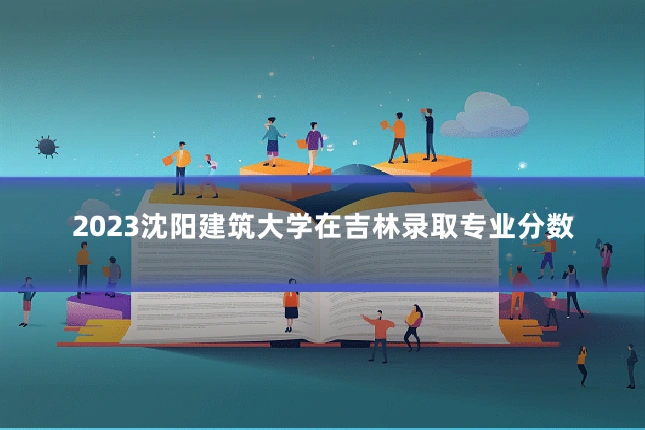 2023沈阳建筑大学在吉林录取专业分数