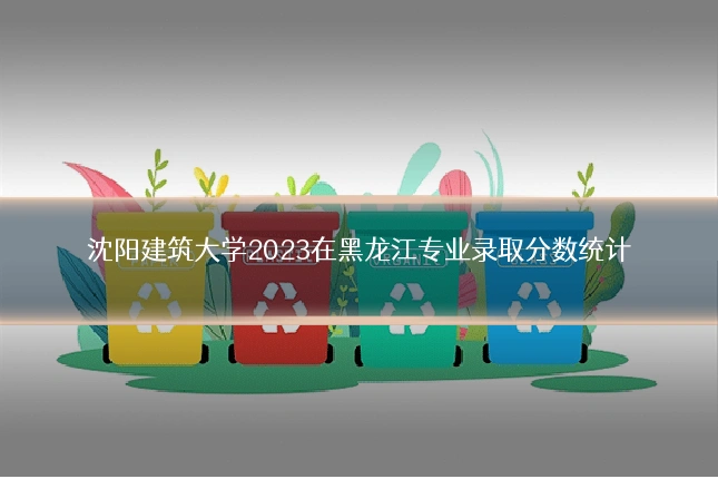 沈阳建筑大学2023在黑龙江专业录取分数统计