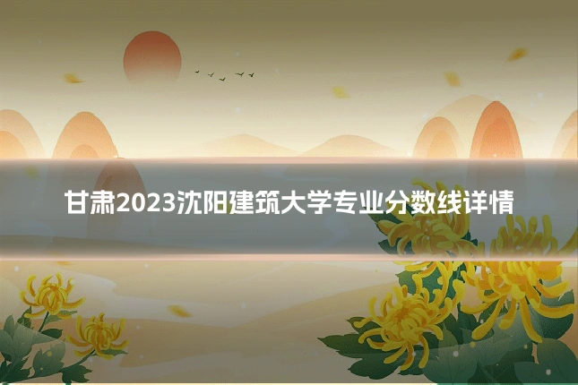 甘肃2023沈阳建筑大学专业分数线详情