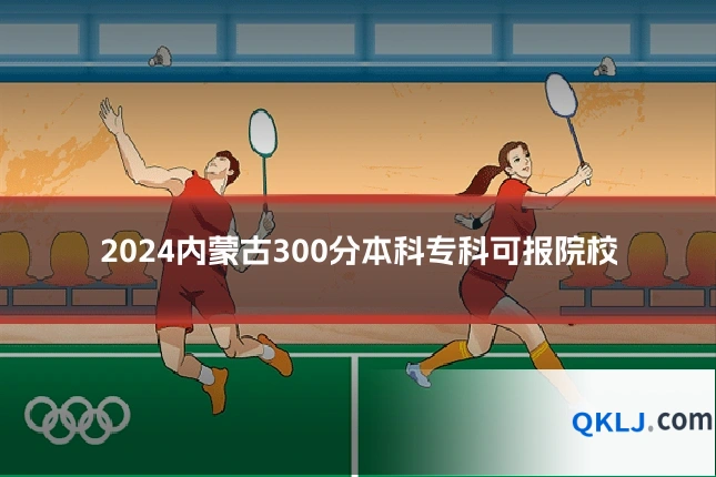 2024内蒙古300分本科专科可报院校