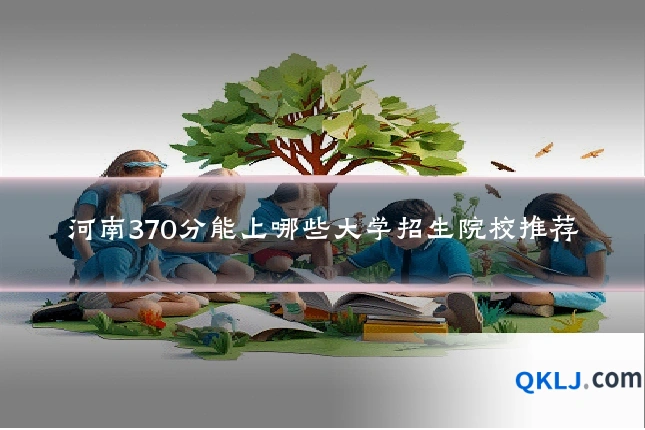 河南370分能上哪些大学招生院校推荐