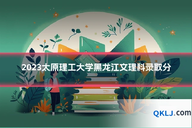 2023太原理工大学黑龙江文理科录取分