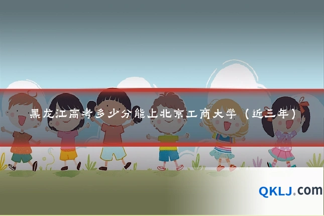 黑龙江高考多少分能上北京工商大学（近三年）
