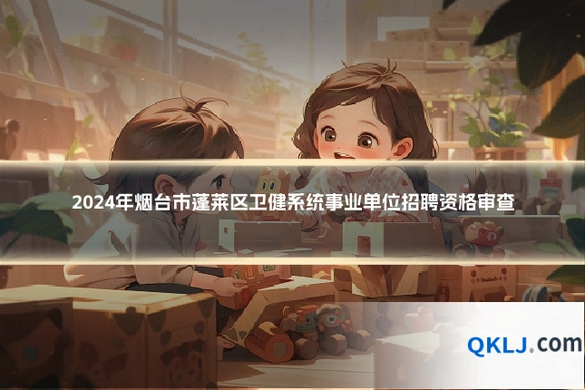 2024年烟台市蓬莱区卫健系统事业单位招聘资格审查