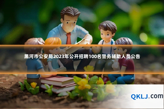 黑河市公安局2023年公开招聘100名警务辅助人员公告