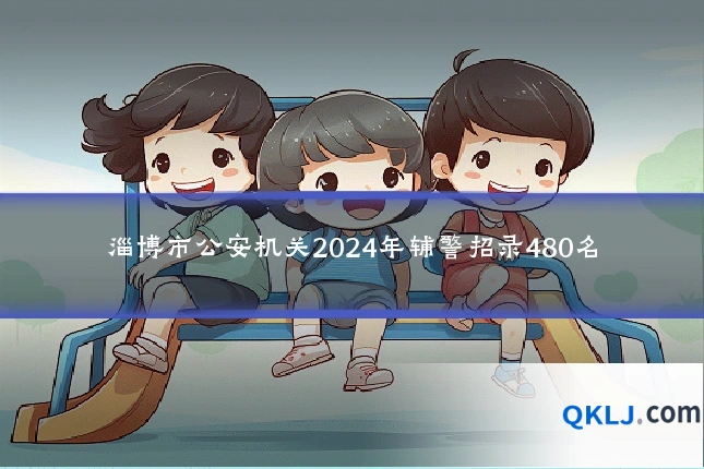 淄博市公安机关2024年辅警招录480名