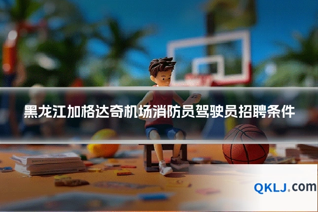 黑龙江加格达奇机场消防员驾驶员招聘条件