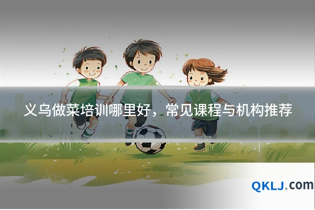 义乌做菜培训哪里好,常见课程与机构推荐