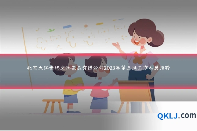 北京大江世纪文化发展有限公司2023年第三批工作人员招聘